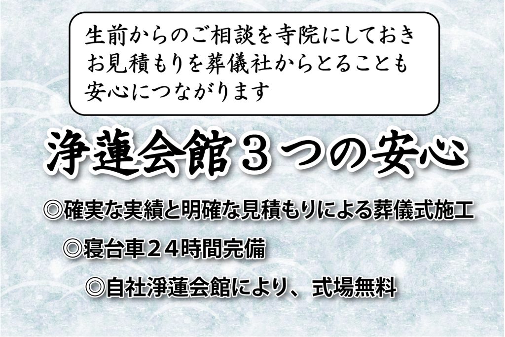 淨蓮会館の３つの安心
寝台車２４時間完備
確実な実績と明確な見積もりによる葬儀式施工
グループ会社淨蓮会館により、式場無料